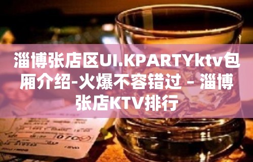 淄博张店区UI.KPARTYktv包厢介绍-火爆不容错过 – 淄博张店KTV排行