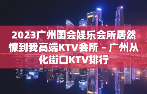 2023广州国会娱乐会所居然惊到我高端KTV会所 – 广州从化街口KTV排行