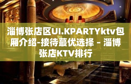 淄博张店区UI.KPARTYktv包厢介绍-接待蕞优选择 – 淄博张店KTV排行