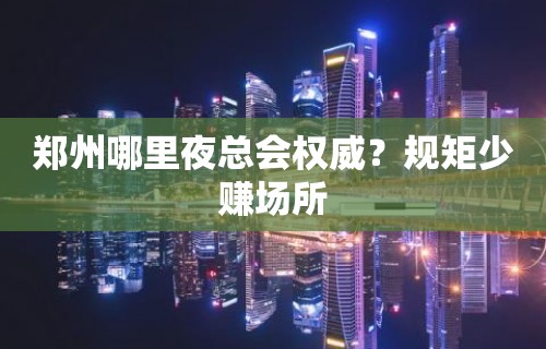 郑州哪里夜总会权威？规矩少赚场所