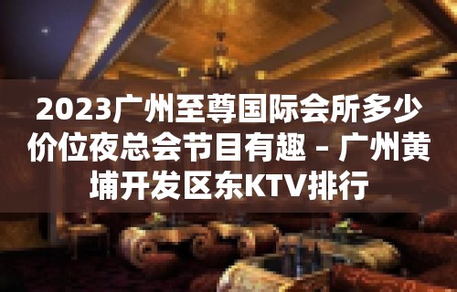 2023广州至尊国际会所多少价位夜总会节目有趣 – 广州黄埔开发区东KTV排行