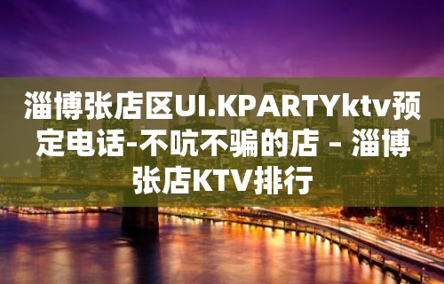 淄博张店区UI.KPARTYktv预定电话-不吭不骗的店 – 淄博张店KTV排行