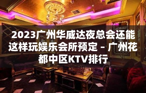 2023广州华威达夜总会还能这样玩娱乐会所预定 – 广州花都中区KTV排行