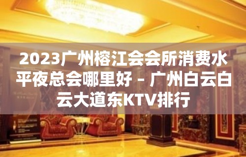 2023广州榕江会会所消费水平夜总会哪里好 – 广州白云白云大道东KTV排行