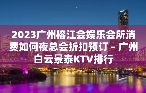 2023广州榕江会娱乐会所消费如何夜总会折扣预订 – 广州白云景泰KTV排行