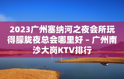 2023广州塞纳河之夜会所玩得朦胧夜总会哪里好 – 广州南沙大岗KTV排行