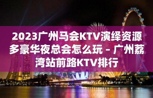 2023广州马会KTV演绎资源多豪华夜总会怎么玩 – 广州荔湾站前路KTV排行