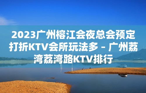 2023广州榕江会夜总会预定打折KTV会所玩法多 – 广州荔湾荔湾路KTV排行