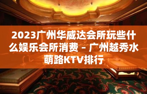 2023广州华威达会所玩些什么娱乐会所消费 – 广州越秀水萌路KTV排行