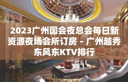 2023广州国会夜总会每日新资源夜场会所订房 – 广州越秀东风东KTV排行