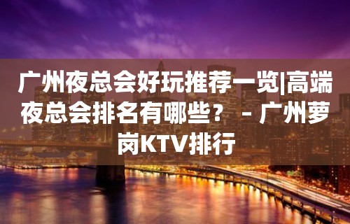 广州夜总会好玩推荐一览|高端夜总会排名有哪些？ – 广州萝岗KTV排行