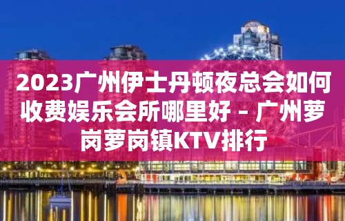 2023广州伊士丹顿夜总会如何收费娱乐会所哪里好 – 广州萝岗萝岗镇KTV排行