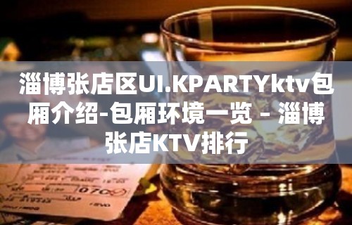 淄博张店区UI.KPARTYktv包厢介绍-包厢环境一览 – 淄博张店KTV排行