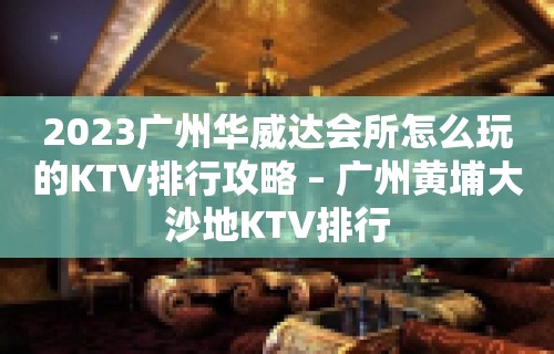 2023广州华威达会所怎么玩的KTV排行攻略 – 广州黄埔大沙地KTV排行