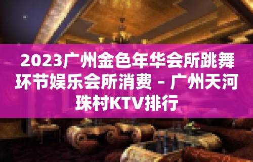 2023广州金色年华会所跳舞环节娱乐会所消费 – 广州天河珠村KTV排行