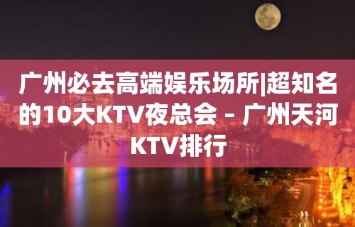 广州必去高端娱乐场所|超知名的10大KTV夜总会 – 广州天河KTV排行