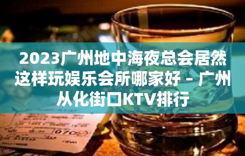 2023广州地中海夜总会居然这样玩娱乐会所哪家好 – 广州从化街口KTV排行