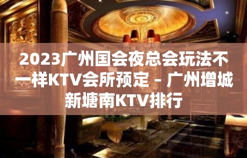 2023广州国会夜总会玩法不一样KTV会所预定 – 广州增城新塘南KTV排行