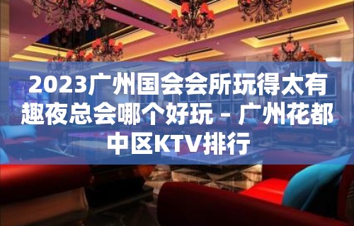 2023广州国会会所玩得太有趣夜总会哪个好玩 – 广州花都中区KTV排行