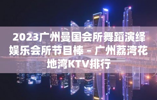 2023广州曼国会所舞蹈演绎娱乐会所节目棒 – 广州荔湾花地湾KTV排行