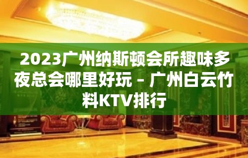 2023广州纳斯顿会所趣味多夜总会哪里好玩 – 广州白云竹料KTV排行