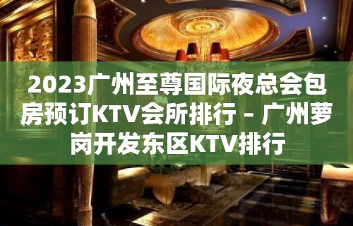 2023广州至尊国际夜总会包房预订KTV会所排行 – 广州萝岗开发东区KTV排行