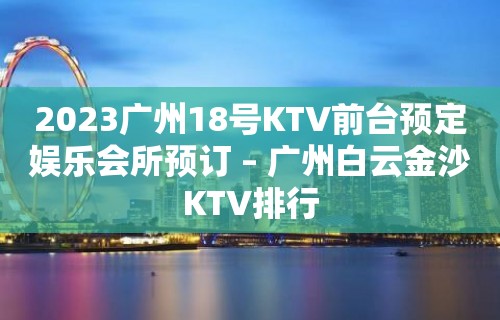 2023广州18号KTV前台预定娱乐会所预订 – 广州白云金沙KTV排行