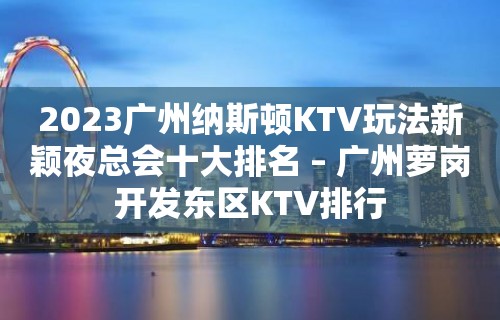 2023广州纳斯顿KTV玩法新颖夜总会十大排名 – 广州萝岗开发东区KTV排行