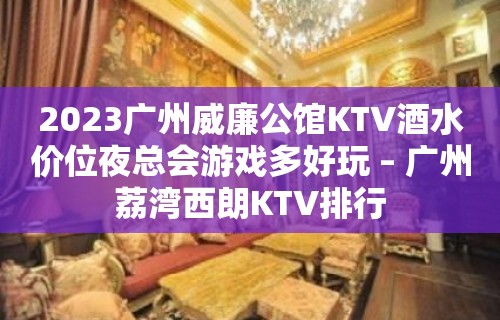 2023广州威廉公馆KTV酒水价位夜总会游戏多好玩 – 广州荔湾西朗KTV排行