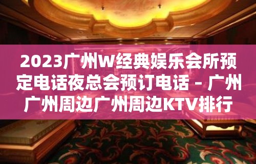 2023广州W经典娱乐会所预定电话夜总会预订电话 – 广州广州周边广州周边KTV排行