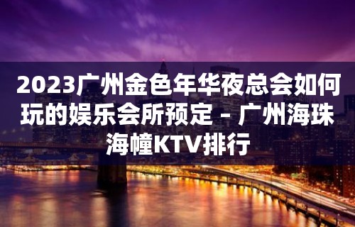 2023广州金色年华夜总会如何玩的娱乐会所预定 – 广州海珠海幢KTV排行