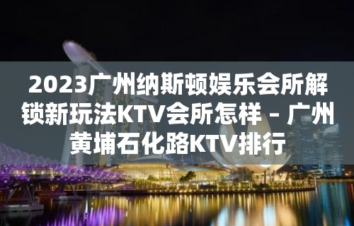 2023广州纳斯顿娱乐会所解锁新玩法KTV会所怎样 – 广州黄埔石化路KTV排行