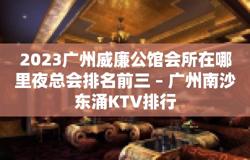 2023广州威廉公馆会所在哪里夜总会排名前三 – 广州南沙东涌KTV排行