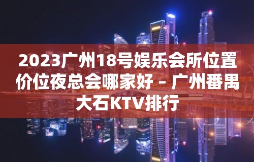 2023广州18号娱乐会所位置价位夜总会哪家好 – 广州番禺大石KTV排行