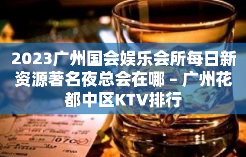 2023广州国会娱乐会所每日新资源著名夜总会在哪 – 广州花都中区KTV排行