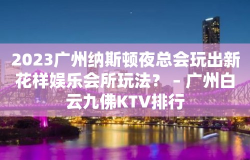 2023广州纳斯顿夜总会玩出新花样娱乐会所玩法？ – 广州白云九佛KTV排行