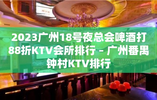 2023广州18号夜总会啤酒打88折KTV会所排行 – 广州番禺钟村KTV排行