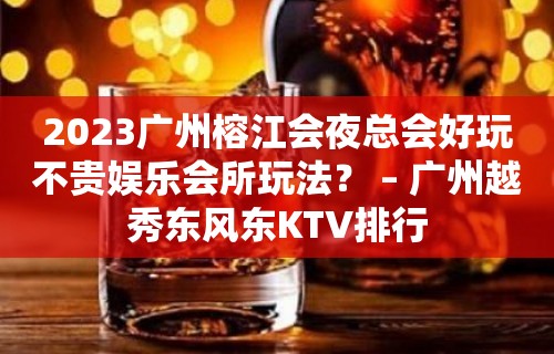 2023广州榕江会夜总会好玩不贵娱乐会所玩法？ – 广州越秀东风东KTV排行