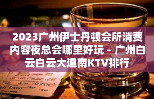 2023广州伊士丹顿会所消费内容夜总会哪里好玩 – 广州白云白云大道南KTV排行