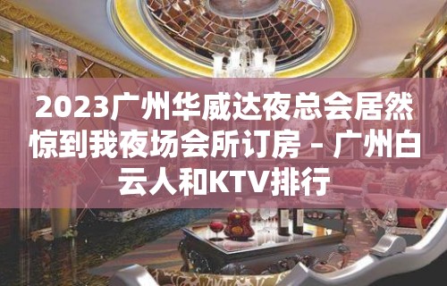 2023广州华威达夜总会居然惊到我夜场会所订房 – 广州白云人和KTV排行