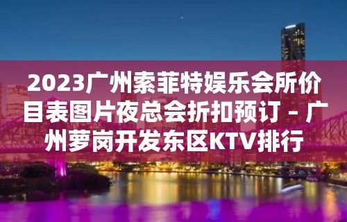 2023广州索菲特娱乐会所价目表图片夜总会折扣预订 – 广州萝岗开发东区KTV排行