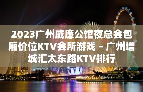 2023广州威廉公馆夜总会包厢价位KTV会所游戏 – 广州增城汇太东路KTV排行