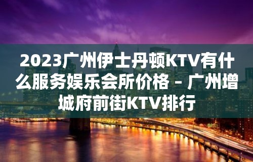 2023广州伊士丹顿KTV有什么服务娱乐会所价格 – 广州增城府前街KTV排行