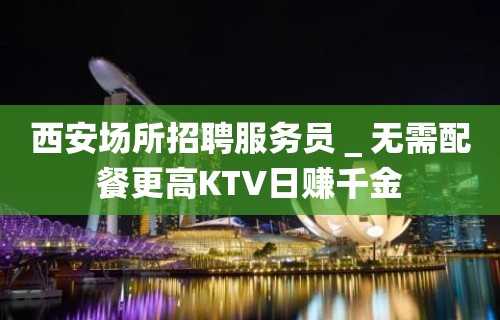 西安场所招聘服务员＿无需配餐更高KTV日赚千金