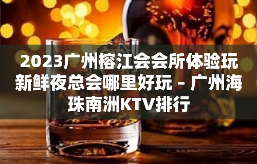 2023广州榕江会会所体验玩新鲜夜总会哪里好玩 – 广州海珠南洲KTV排行