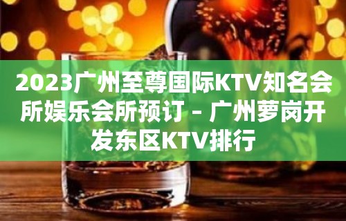 2023广州至尊国际KTV知名会所娱乐会所预订 – 广州萝岗开发东区KTV排行