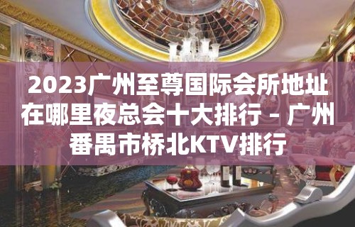 2023广州至尊国际会所地址在哪里夜总会十大排行 – 广州番禺市桥北KTV排行