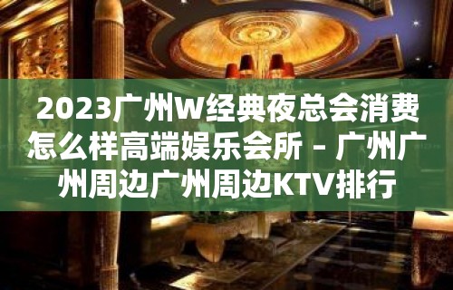 2023广州W经典夜总会消费怎么样高端娱乐会所 – 广州广州周边广州周边KTV排行