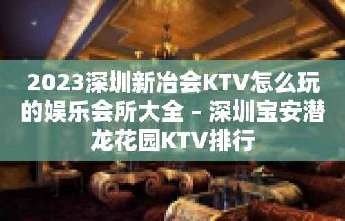 2023深圳新冶会KTV怎么玩的娱乐会所大全 – 深圳宝安潜龙花园KTV排行