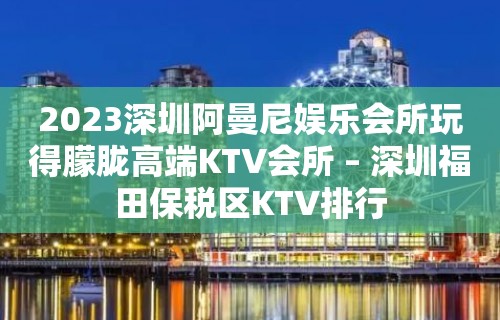 2023深圳阿曼尼娱乐会所玩得朦胧高端KTV会所 – 深圳福田保税区KTV排行